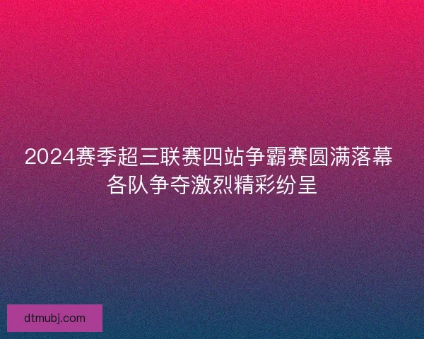 2024赛季超三联赛四站争霸赛圆满落幕 各队争夺激烈精彩纷呈