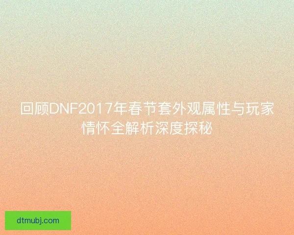 回顾DNF2017年春节套外观属性与玩家情怀全解析深度探秘